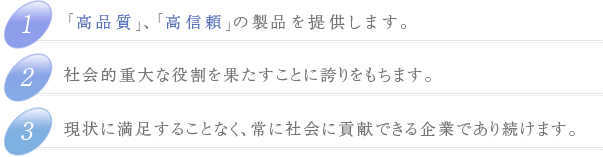 1.「高品質」、「高信頼」の製品を提供します。2.社会的重大な役割を果たすことに誇りをもちます。3.現状に満足することなく、常に社会に貢献できる企業であり続けます。