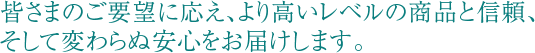 皆さまのご要望に応え、より高いレベルの商品と信頼、そして変わらぬ安心をお届けします。